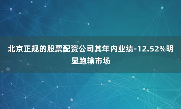 北京正规的股票配资公司其年内业绩-12.52%明显跑输市场