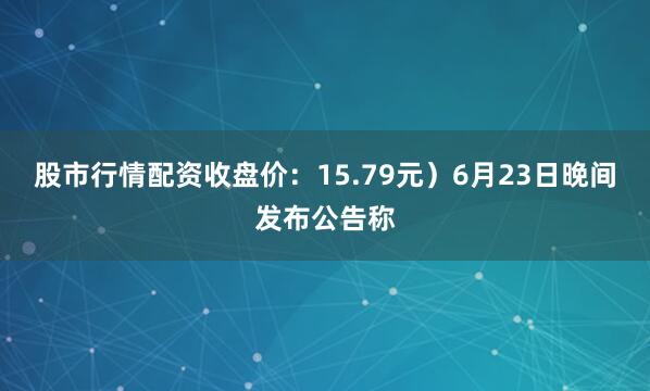 股市行情配资收盘价：15.79元）6月23日晚间发布公告称